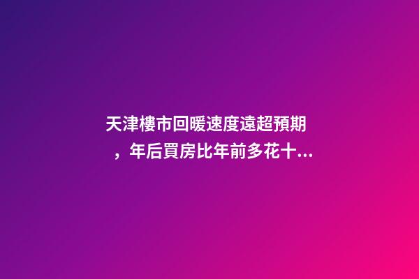 天津樓市回暖速度遠超預期，年后買房比年前多花十幾萬！